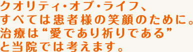 クオリティ・オブ・ライフ、すべては患者様の笑顔のために。治療は“愛であり祈りである”と当院では考えます。