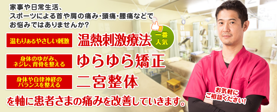 家事や日常生活、スポーツによる首や肩の痛み・頭痛・腰痛などでお悩みではありませんか? 温もりあるやさしい刺激 温熱刺激療法 身体のバランスを整える 二宮整体 軸に患者さまの痛みを改善していきます。